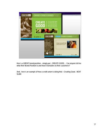 Here’s a GREAT brand position…simply put…CREATE GOOD…. Can anyone tell me
what their Brand Position is and how it translates to their customers?


And…here’s an example of how a credit union is doing that – Creating Good…NEXT
SLIDE




                                                                                 37
 