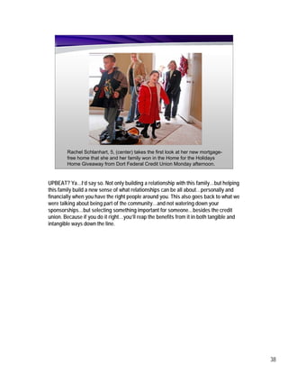 Rachel Schlanhart, 5, (center) takes the first look at her new mortgage-
        free home that she and her family won in the Home for the Holidays
        Home Giveaway from Dort Federal Credit Union Monday afternoon.


UPBEAT? Ya…I’d say so. Not only building a relationship with this family…but helping
this family build a new sense of what relationships can be all about…personally and
financially when you have the right people around you. This also goes back to what we
were talking about being part of the community…and not watering down your
sponsorships…but selecting something important for someone…besides the credit
union. Because if you do it right…you’ll reap the benefits from it in both tangible and
intangible ways down the line.




                                                                                          38
 