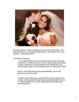 We need to do more…truly do everything we can to keep the member happy…make
them advocates for us…not simply be satisfied with us…but be loyal to us for a very
long time…a kind of marital bliss?


And speaking of Advocacy…
       …as a I looked through so much of the material out there about relationships
       and Advocacy…it dawned on me that most of it’s about making and measuring
       members as advocates for US. Why shouldn’t we be showing them in our
       brand messages, actions, all our touchpoints that we are advocates for THEM?


       After all…isn’t that the way it is in any good relationship…you are truly
       advocates for each other, right?


       So what are some simple ways we can show them we’re there for them. Even
       visually…something simple that might speak to people who might not even be
       in a relationship with us yet…but are considering a first date? What about
       something like this?




                                                                                      5
 
