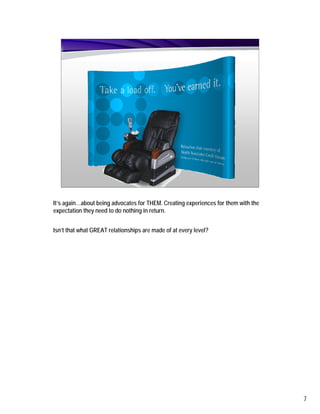 It’s again…about being advocates for THEM. Creating experiences for them with the
expectation they need to do nothing in return.


Isn’t that what GREAT relationships are made of at every level?




                                                                                    7
 