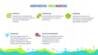KOMPONENTEN - VOR & NACHTEILE
Fokussiert
Komponenten sind spezialisiert.
Eine Fokussierung kann sowohl auf
UI als auch Funktionalität
bestehen.
Kombinierbar
Über fest definierte Schnittstellen
sind Komponenten einfach zu
kombinieren
Strukturiert
Die Baumstruktur ähnelt der
bekannten DOM-Struktur, ist aber
weitaus übersichtlicher. Bei
größeren Applikationen neigt die
Struktur aber schnell zu wachsen.
Bündelung
Alle Ressourcen sind in der
Komponente verpackt und gelten
lokal. Dadurch werden globale
Seiteneffekte verhindert.
Interne Erweiterbarkeit
Während eine Applikation einfach
erweiterbar bleibt sind einzelne
Komponenten ohne interne
Veränderungen nur schwer
erweiterbar.
 
