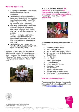 What we ask of you
                                                                                   In 2012 In the West Midlands 35
          Your organisation must have Public                                       companies provided almost 700
          Liability Insurance to cover                                             volunteers who together supported 60
          volunteers.                                                              schools and community organisations -
          We ask that you be available for a                                       impacting the lives of over 10,000
          pre project site visit with the volunteer                                individuals!
          team leader (normally 1 hour). This
          will be organised and accompanied
          by Business in the Community.
          Following the site visit you will need
          to be contactable to answer any
          queries the volunteer team leader
          may have to help them organise the
          project.
          Someone from your organisation
          must be present on the day to
          welcome the volunteers and be on
          hand to guide them if necessary in
          their task.                                                              Community Organisations Supported in
          We would like you to make the                                            2012:
          volunteers feel valued and to provide
          feedback after the project.                                                        Alderman Bowen Centre
                                                                                             Brandon Wood Farm
Business in The Community will brief the                                                     Bethel Church Community Centre
volunteers on Duty of Care and Health and                                                    Birmingham Inner Circle Community
Safety to ensure that a quality project is                                                    Credit Union
delivered. Also we are on hand to help iron                                                  The Big Issue
out any queries or problems that should                                                      The Grove
arise.                                                                                       John Taylor Hospice
                                                                                             Kingfisher Project
                                                                                             Lickey Hills Country Park
                                                                                             Middleport Pottery
                                                                                             New Directions
                                                                                             RSPB Sandwell Valley
                                                                                             Shakespeare Birthplace Trust
                                                                                             Wren’s Nest Community Centre


                                                                                   How do I register my project?

                                                                                   Please complete and return the separate
                                                                                   Application for Business Support form, or
                                                                                   email mary.judge@bitc.org.uk




137 Shepherdess Walk. London N1 7RQ
T: 020 7566 8650 | www.bitc.org.uk
President HRH The Prince of Wales      | Chairman Mark Price      | Chief Executive Stephen Howard
Business in the Community is registered in England and Wales. Registered charity No 297716. Company limited by guarantee No 1619253
 