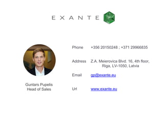 +356 20150248 ; +371 29966835
Z.A. Meierovica Blvd. 16, 4th floor,
Riga, LV-1050, Latvia
gp@exante.eu
www.exante.eu
Phone
Address
Email
Url
Guntars Pupelis
Head of Sales
 