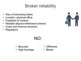 Broker reliability
• Way of executing trades
• Location, physical office
• Feedback & reviews
• Reliable deposit-withdrawal scheme
• Costs and revenue structure
• Regulators
NO:
Bonuses
High leverage
Offshores
Banks
 