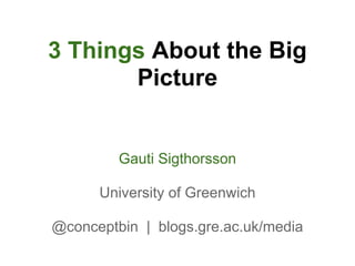 3 Things About the Big
       Picture


         Gauti Sigthorsson

      University of Greenwich

@conceptbin | blogs.gre.ac.uk/media
 
