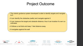Project Outcome
The robotic guidance system developed is able to identify targets and navigate
to it
It can identify the obstacles (walls) and navigate against it
It can measure the target and obstacle distance, thus it can localize it’s own co-
ordinates
It follows a red blob and keep 1 feet distance away
It navigates against the wall
 