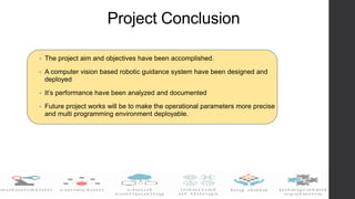 Project Conclusion
• The project aim and objectives have been accomplished.
• A computer vision based robotic guidance system have been designed and
deployed
• It’s performance have been analyzed and documented
• Future project works will be to make the operational parameters more precise
and multi programming environment deployable.
 