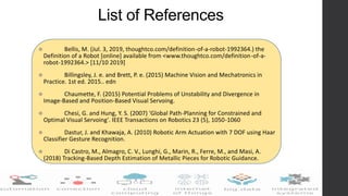 List of References
 Bellis, M. (Jul. 3, 2019, thoughtco.com/definition-of-a-robot-1992364.) the
Definition of a Robot [online] available from <www.thoughtco.com/definition-of-a-
robot-1992364.> [11/10 2019]
 Billingsley, J. e. and Brett, P. e. (2015) Machine Vision and Mechatronics in
Practice. 1st ed. 2015.. edn
 Chaumette, F. (2015) Potential Problems of Unstability and Divergence in
Image-Based and Position-Based Visual Servoing.
 Chesi, G. and Hung, Y. S. (2007) 'Global Path-Planning for Constrained and
Optimal Visual Servoing'. IEEE Transactions on Robotics 23 (5), 1050-1060
 Dastur, J. and Khawaja, A. (2010) Robotic Arm Actuation with 7 DOF using Haar
Classifier Gesture Recognition.
 Di Castro, M., Almagro, C. V., Lunghi, G., Marin, R., Ferre, M., and Masi, A.
(2018) Tracking-Based Depth Estimation of Metallic Pieces for Robotic Guidance.
 