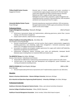 Trillium Health Centre-Toronto            Directed team of clinical, operational and system consultants in
Engagement Director                       a comprehensive surgery program assessment for this two hospital
                                          system which identified over $5M in potential expense reduction.
                                          Realized over $3M in supply and labor expense savings.
                                          Redesigned core patient flow, preparation, supply management and
                                          scheduling processes resulting in improved physician, staff and patient
                                          satisfaction and reduced wait times for surgery.

University Medical Center-Tucson          Directed comprehensive requirements definition / RFP and selection.
Project Manager                           Managed implementation of $2M surgery and anesthesia information
                                          system on time and on budget
Professional History
Surgery Management Consulting Plymouth, Michigan                                               2012 to Present
Principal
     Performance improvement design and implementation, addressing governance, patient flow / process
          redesign, and information management.
     Surgery system selection, implementation and optimization

Sullivan Healthcare Consulting (SHC), Inc. Ann Arbor, MI,                                      1997 to 2012
Vice President / Consulting Manager
     Directed comprehensive assessments and best practice (lean) program implementation engagements
         including governance, case scheduling, supply chain management / instrument processing, surgical
         patient care / throughput and outcomes management.
     Led projects to establish and strengthen program governance for surgery with medical staff leadership,
         department management and administration
     Implemented management systems (including score cards and dashboards), developed Benefit
         Realization plans including Return on Investment (ROI) and tracked results.

The MEDSTAT Group, Ann Arbor, Michigan                                                         1996 to 1997
Director, Client Services - Public/Government Division
      Responsible for $18M division implementing customized decision support systems for public clients
      Directed teams in the scoping, work plan development and management, system installation, client
          training and analytical consulting services.

ERNST & YOUNG LLP, Grand Rapids, Michigan                                                      1983 to 1994
Senior Manager
     Directed hospital wide performance improvement and IT implementation projects for over 100 clients.

Education

Masters in Business Administration – Western Michigan University, Kalamazoo, Michigan

BS in Industrial and Operations Engineering (Health Systems) – University of Michigan, Ann Arbor, Michigan

Professional Credentials

Healthcare Information Management Systems Society. Fellow, past national committee chairperson

American College of Healthcare Executives. Fellow, (FACHE), Diplomate

Healthcare Financial Management Association. Senior member, Follmer Merit Award recipient

                                                                                                               2
 