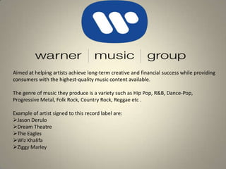 Aimed at helping artists achieve long-term creative and financial success while providing consumers with the highest-quality music content available. The genre of music they produce is a variety such as Hip Pop, R&B, Dance-Pop, Progressive Metal, Folk Rock, Country Rock, Reggae etc .  Example of artist signed to this record label are: ,[object Object]