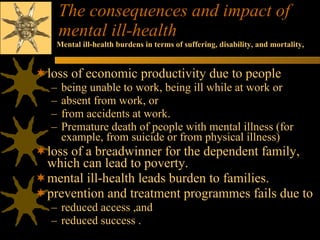 The consequences and impact of mental ill-health loss of economic productivity due to people  being unable to work, being ill while at work or absent from work, or  from accidents at work.  Premature death of people with mental illness (for example, from suicide or from physical illness) loss of a breadwinner for the dependent family, which can lead to poverty.  mental ill-health leads burden to families.  prevention and treatment programmes fails due to reduced access ,and  reduced success .  Mental ill-health burdens in terms of suffering, disability, and mortality, 