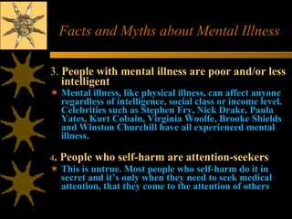 Facts and Myths about Mental Illness 3.  People with mental illness are poor and/or less intelligent   Mental illness, like physical illness, can affect anyone regardless of intelligence, social class or income level. Celebrities such as Stephen Fry, Nick Drake, Paula Yates, Kurt Cobain, Virginia Woolfe, Brooke Shields and Winston Churchill have all experienced mental illness.   4 . People who self-harm are attention-seekers  This is untrue. Most people who self-harm do it in secret and it’s only when they need to seek medical attention, that they come to the attention of others  