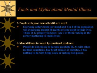 Facts and Myths about Mental Illness 5. People with poor mental health are weird  Everyone suffers from low mood and 1 in 4 of the population will experience mental ill health at some point in their lives. Think of 12 people you know. Are 3 of them rocking in the corner muttering to themselves?  6. Mental illness is caused by emotional weakness  People do not choose to become mentally ill. As with other medical conditions, like heart disease or diabetes, it has nothing to do with being weak or lacking will-power .  