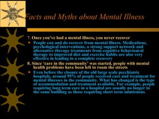 Facts and Myths about Mental Illness 7.  Once you’ve had a mental illness, you never recover   People can and do recover from mental illness. Medications, psychological interventions, a strong support network and alternative therapy treatments from cognitive behavioural therapy to improved diet and exercise habits are also very effective in leading to a complete recovery  8. Since ‘care in the community’ was started, people with mental health problems have been left to roam the streets  Even before the closure of the old large scale psychiatric hospitals, around 95% of people received care and treatment for mental illnesses in the community. What has changed is the type of accommodation and treatment available. For example, people requiring long term care in a hospital are usually no longer in the same building as those requiring short term admissions .  