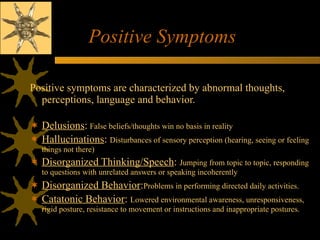 Positive Symptoms Positive symptoms are characterized by abnormal thoughts, perceptions, language and behavior. Delusions :   False beliefs/thoughts win no basis in reality Hallucinations :  Disturbances of sensory perception (hearing, seeing or feeling things not there) Disorganized Thinking/Speech :  Jumping from topic to topic, responding to questions with unrelated answers or speaking incoherently Disorganized Behavior : Problems in performing directed daily activities.   Catatonic Behavior :  Lowered environmental awareness, unresponsiveness, rigid posture, resistance to movement or instructions and inappropriate postures. 