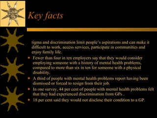 Key facts Stigma and discrimination limit people’s aspirations and can make it difficult to work, access services, participate in communities and enjoy family life. Fewer than four in ten employers say that they would consider employing someone with a history of mental health problems, compared to more than six in ten for someone with a physical disability.  A third of people with mental health problems report having been dismissed or forced to resign from their job. In one survey, 44 per cent of people with mental health problems felt that they had experienced discrimination from GPs . 18 per cent said they would not disclose their condition to a GP. 