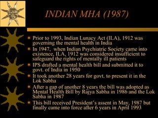 INDIAN MHA (1987) Prior to 1993, Indian Lunacy Act (ILA), 1912 was governing the mental health in India  In 1947,  when Indian Psychiatric Society came into existence, ILA, 1912 was considered insufficient to safeguard the rights of mentally ill patients IPS drafted a mental health bill and submitted it to govt. of India in 1950 It took another 28 years for govt. to present it in the Lok Sabha  After a gap of another 8 years the bill was adopted as Mental Health Bill by Rajya Sabha in 1986 and the Lok Sabha in 1987 This bill received President’s assent in May, 1987 but finally came into force after 6 years in April 1993 