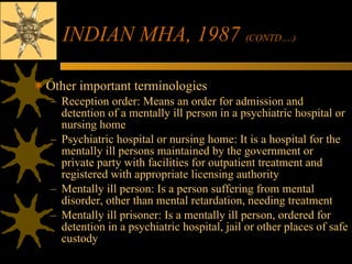 INDIAN MHA, 1987  (CONTD….)   Other important terminologies Reception order: Means an order for admission and detention of a mentally ill person in a psychiatric hospital or nursing home Psychiatric hospital or nursing home: It is a hospital for the mentally ill persons maintained by the government or private party with facilities for outpatient treatment and registered with appropriate licensing authority Mentally ill person: Is a person suffering from mental disorder, other than mental retardation, needing treatment Mentally ill prisoner: Is a mentally ill person, ordered for detention in a psychiatric hospital, jail or other places of safe custody 