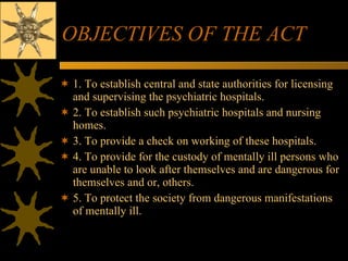 OBJECTIVES OF THE ACT 1. To establish central and state authorities for licensing and supervising the psychiatric hospitals. 2. To establish such psychiatric hospitals and nursing homes. 3. To provide a check on working of these hospitals. 4. To provide for the custody of mentally ill persons who are unable to look after themselves and are dangerous for themselves and or, others. 5. To protect the society from dangerous manifestations of mentally ill. 