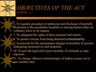 OBJECTIVES OF THE ACT  (CONTD….) 6. To regulate procedure of admission and discharge of mentally ill persons to the psychiatric hospitals or nursing homes either on voluntary basis or on request. 7. To safeguard the rights of these detained individuals. 8. To protect citizens from being detained  unnecessarily.   9. To provide for the maintenance charges of mentally ill persons undergoing treatment in such hospitals. 10. To provide legal aid to poor mentally ill criminals at state expenses 11. To change offensive terminologies of Indian Lunacy act to new soother ones. 