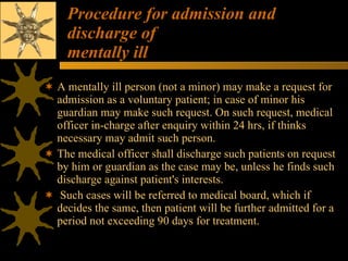 Procedure for admission and discharge of mentally ill A mentally ill person (not a minor) may make a request for admission as a voluntary patient; in case of minor his guardian may make such request. On such request, medical officer in-charge after enquiry within 24 hrs, if thinks necessary may admit such person.  The medical officer shall discharge such patients on request by him or guardian as the case may be, unless he finds such discharge against patient's interests. Such cases will be referred to medical board, which if decides the same, then patient will be further admitted for a period not exceeding 90 days for treatment. 