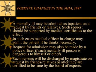 POSITIVE CHANGES IN THE MHA, 1987 A mentally ill may be admitted as inpatient on a request by friends or relatives. Such request should be supported by medical certificates to the effect.  In such cases medical officer in-charge may admit the patient if he thinks necessary.  Request for admission may also be made by a police officer if such mentally ill person is dangerous to himself or others.  Such persons will be discharged by magistrate on request by friends/relatives or after they are certified to be sane by the board of experts. 