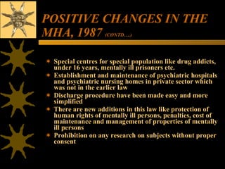 POSITIVE CHANGES IN THE MHA, 1987  (CONTD….) Special centres for special population like drug addicts, under 16 years, mentally ill prisoners etc. Establishment and maintenance of psychiatric hospitals and psychiatric nursing homes in private sector which was not in the earlier law Discharge procedure have been made easy and more simplified There are new additions in this law like protection of human rights of mentally ill persons, penalties, cost of maintenance and management of properties of mentally ill persons Prohibition on any research on subjects without proper consent 