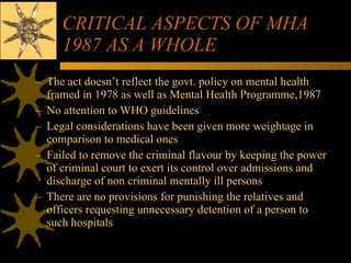 CRITICAL ASPECTS OF MHA 1987 AS A WHOLE The act doesn’t reflect the govt. policy on mental health framed in 1978 as well as Mental Health Programme,1987 No attention to WHO guidelines Legal considerations have been given more weightage in comparison to medical ones Failed to remove the criminal flavour by keeping the power of criminal court to exert its control over admissions and discharge of non criminal mentally ill persons There are no provisions for punishing the relatives and officers requesting unnecessary detention of a person to such hospitals 