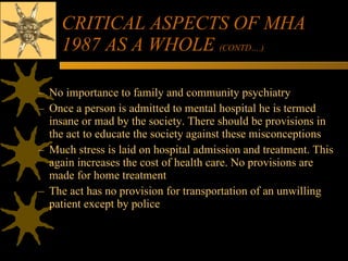 CRITICAL ASPECTS OF MHA 1987 AS A WHOLE  (CONTD….) No importance to family and community psychiatry Once a person is admitted to mental hospital he is termed insane or mad by the society. There should be provisions in the act to educate the society against these misconceptions Much stress is laid on hospital admission and treatment. This again increases the cost of health care. No provisions are made for home treatment The act has no provision for transportation of an unwilling patient except by police 