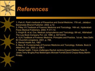 References 1. Park K. Park's textbook of Preventive and Social Medicine. 17th ed., Jabalpur. Banarsidas Bhanot Publisher. 2002. p.12. 2. Pillay VV.Textbook of Forensic Medicine and Toxicology. 14th ed., Hyderabad. Paras Medical Publishers. 2004. P.311-12. 3. Knight B. et al. Cox, Medical Jurisprudence and Toxicology. 6th ed., Allahabad: The Law Book Company Pvt. Ltd. 1990. p. 507-8,810. 4. Vij K.TextBook of Forensic Medicine. Principles and Practice. 1st ed., New Delhi. BI Churchill Livingstone. 2001. p. 788. 5. Mental Health Act, 1987. 6. Basu R. Fundamentals of Forensic Medicine and Toxicology. Kolkata. Book & Allied Pvt. Ltd., 2003. p. 236-7. 7. Mental health: Future challenges,Rachel Jenkins,Howard Meltzer,Peter B. Jones,Terry Brugha,Paul Bebbington,Michael Farrell,David Crepaz-Keay,Martin Knapp, 