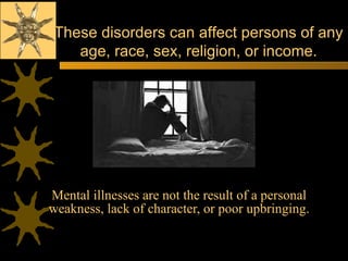 Mental illnesses are not the result of a personal weakness, lack of character, or poor upbringing. These disorders can affect persons of any age, race, sex, religion, or income. 