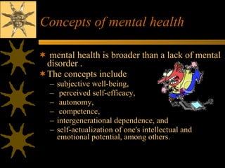 Concepts of mental health mental health is broader than a lack of mental disorder . The concepts include  subjective well-being, perceived self-efficacy, autonomy, competence,  intergenerational dependence, and  self-actualization of one's intellectual and emotional potential, among others.  