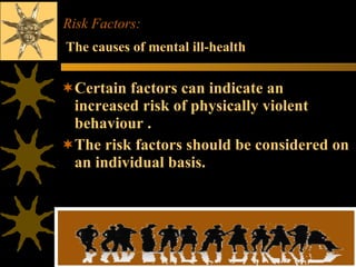Risk Factors:  Certain factors can indicate an increased risk of physically violent behaviour . The risk factors should be considered on an individual basis. The causes of mental ill-health 