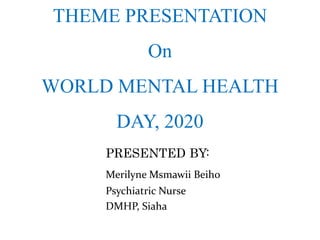 THEME PRESENTATION
On
WORLD MENTAL HEALTH
DAY, 2020
PRESENTED BY:
Merilyne Msmawii Beiho
Psychiatric Nurse
DMHP, Siaha
 