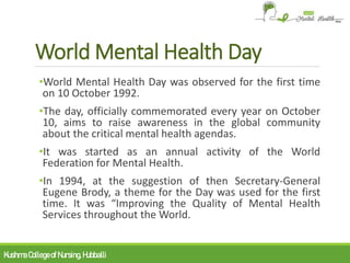 World Mental Health Day
•World Mental Health Day was observed for the first time
on 10 October 1992.
•The day, officially commemorated every year on October
10, aims to raise awareness in the global community
about the critical mental health agendas.
•It was started as an annual activity of the World
Federation for Mental Health.
•In 1994, at the suggestion of then Secretary-General
Eugene Brody, a theme for the Day was used for the first
time. It was “Improving the Quality of Mental Health
Services throughout the World.
KushmaCollegeofNursing,Hubballi
 