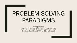 PROBLEM SOLVING
PARADIGMS
Tathagat Varma
Sr. Director, Strategy & Operations, Walmart Labs
Doctoral Candidate (EFPM) at ISB, Hyderabad
 