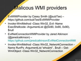 Malicous WMI providers
• EvilWMIProvider by Casey Smith (@subTee) –
https://github.com/subTee/EvilWMIProvider
• Invoke-WmiMethod -Class Win32_Evil -Name
ExecShellcode -ArgumentList @(0x90, 0x90, 0x90),
$null
• EvilNetConnectionWMIProvider by Jared Atkinson
(@jaredcatkinson) –
https://github.com/jaredcatkinson/EvilNetConnectionWMI
• Invoke-WmiMethod -Class Win32_NetworkConnection -
Name RunPs -ArgumentList 'whoami' , $null – Get-
WmiObject -Class Win32_NetworkConnection
 