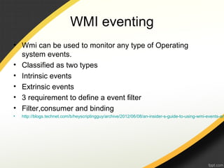 WMI eventing
• Wmi can be used to monitor any type of Operating
system events.
• Classified as two types
• Intrinsic events
• Extrinsic events
• 3 requirement to define a event filter
• Filter,consumer and binding
• http://blogs.technet.com/b/heyscriptingguy/archive/2012/06/08/an-insider-s-guide-to-using-wmi-events-an
 