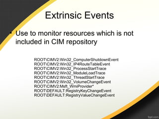 Extrinsic Events
• Use to monitor resources which is not
included in CIM repository
ROOTCIMV2:Win32_ComputerShutdownEvent
ROOTCIMV2:Win32_IP4RouteTableEvent
ROOTCIMV2:Win32_ProcessStartTrace
ROOTCIMV2:Win32_ModuleLoadTrace
ROOTCIMV2:Win32_ThreadStartTrace
ROOTCIMV2:Win32_VolumeChangeEvent
ROOTCIMV2:Msft_WmiProvider*
ROOTDEFAULT:RegistryKeyChangeEvent
ROOTDEFAULT:RegistryValueChangeEvent
 