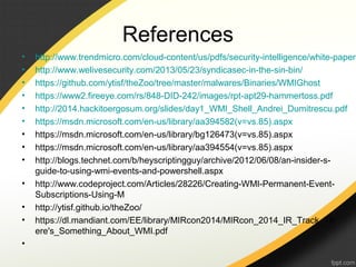References
• http://www.trendmicro.com/cloud-content/us/pdfs/security-intelligence/white-papers
• http://www.welivesecurity.com/2013/05/23/syndicasec-in-the-sin-bin/
• https://github.com/ytisf/theZoo/tree/master/malwares/Binaries/WMIGhost
• https://www2.fireeye.com/rs/848-DID-242/images/rpt-apt29-hammertoss.pdf
• http://2014.hackitoergosum.org/slides/day1_WMI_Shell_Andrei_Dumitrescu.pdf
• https://msdn.microsoft.com/en-us/library/aa394582(v=vs.85).aspx
• https://msdn.microsoft.com/en-us/library/bg126473(v=vs.85).aspx
• https://msdn.microsoft.com/en-us/library/aa394554(v=vs.85).aspx
• http://blogs.technet.com/b/heyscriptingguy/archive/2012/06/08/an-insider-s-
guide-to-using-wmi-events-and-powershell.aspx
• http://www.codeproject.com/Articles/28226/Creating-WMI-Permanent-Event-
Subscriptions-Using-M
• http://ytisf.github.io/theZoo/
• https://dl.mandiant.com/EE/library/MIRcon2014/MIRcon_2014_IR_Track_Th
ere's_Something_About_WMI.pdf
•
 