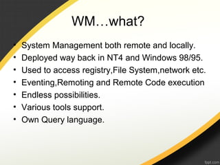 WM…what?
• System Management both remote and locally.
• Deployed way back in NT4 and Windows 98/95.
• Used to access registry,File System,network etc.
• Eventing,Remoting and Remote Code execution
• Endless possibilities.
• Various tools support.
• Own Query language.
 