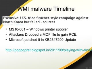 WMI malware Timeline
• MS10-061 – Windows printer spooler
• Attackers Dropped a MOF file to gain RCE.
• Microsoft patched it in KB2347290 Update
http://poppopret.blogspot.in/2011/09/playing-with-mof-f
 