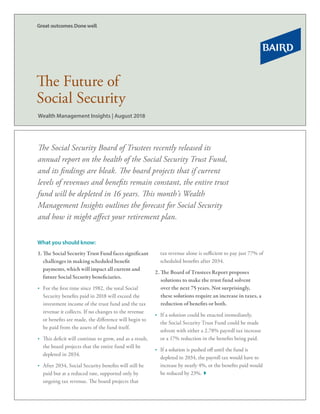 The Social Security Board of Trustees recently released its
annual report on the health of the Social Security Trust Fund,
and its findings are bleak. The board projects that if current
levels of revenues and benefits remain constant, the entire trust
fund will be depleted in 16 years. This month’s Wealth
Management Insights outlines the forecast for Social Security
and how it might affect your retirement plan.
1.	The Social Security Trust Fund faces significant
challenges in making scheduled benefit
payments, which will impact all current and
future Social Security beneficiaries.
•	 For the first time since 1982, the total Social
Security benefits paid in 2018 will exceed the
investment income of the trust fund and the tax
revenue it collects. If no changes to the revenue
or benefits are made, the difference will begin to
be paid from the assets of the fund itself.
•	 This deficit will continue to grow, and as a result,
the board projects that the entire fund will be
depleted in 2034.
•	 After 2034, Social Security benefits will still be
paid but at a reduced rate, supported only by
ongoing tax revenue. The board projects that
tax revenue alone is sufficient to pay just 77% of
scheduled benefits after 2034.
2. The Board of Trustees Report proposes
solutions to make the trust fund solvent
over the next 75 years. Not surprisingly,
these solutions require an increase in taxes, a
reduction of benefits or both.
•	 If a solution could be enacted immediately,
the Social Security Trust Fund could be made
solvent with either a 2.78% payroll tax increase
or a 17% reduction in the benefits being paid.
•	 If a solution is pushed off until the fund is
depleted in 2034, the payroll tax would have to
increase by nearly 4%, or the benefits paid would
be reduced by 23%.
What you should know:
Wealth Management Insights | August 2018
The Future of
Social Security
 