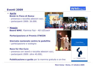 Eventi 2009
 Aprile
 Bimbi in Fiera di Roma:
 - presenza e raccolta adesioni soci;
 - partecipanti 2009: 26.000.


 Maggio
 Board WMI: Flaminia Fazi - AD U2Coach

 Partecipazione al Premio ITWIIN

 Giornata nazionale contro la pedofilia
 - partecipazione e sostegno

 Race for the Cure
 - presenza con stand e raccolta adesioni soci;
 - partecipanti 2009: oltre 40.000;

 Pubblicazione e guida per la mamma gratuito e on-line

                                                  Mom Camp - Roma, 17 ottobre 2009
 