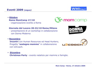 Eventi 2009    (segue)



 Ottobre
 Rome MomCamp 17/10
 - organizzazione evento a Roma

 Giornata del Lavoro 20-22/10 Roma/Milano
 - presentazione di un workshop in collaborazione
   con Donna Moderna

 Novembre
 Incontri con Human Resources ed Head Hunters;
 Progetto “sostegno mamme” in collaborazione
 con U2Coach.

 Dicembre
 Christmas Party - evento natalizio per mamme e famiglie.




                                               Mom Camp - Roma, 17 ottobre 2009
 
