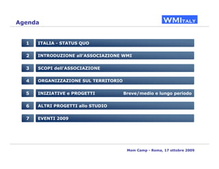 Agenda


  1   ITALIA - STATUS QUO


  2   INTRODUZIONE all’ASSOCIAZIONE WMI


  3   SCOPI dell’ASSOCIAZIONE


  4   ORGANIZZAZIONE SUL TERRITORIO


  5   INIZIATIVE e PROGETTI           Breve/medio e lungo periodo


  6   ALTRI PROGETTI allo STUDIO


  7   EVENTI 2009




                                       Mom Camp - Roma, 17 ottobre 2009
 