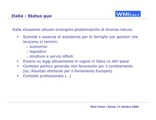 Italia - Status quo


Dalla situazione attuale emergono problematiche di diversa natura:

     Scarsità o assenza di assistenza per le famiglie con genitori che
     lavorano in termini:
         economici
         legislativi
         strutture e servizi offerti
     Divario su leggi attualmente in vigore in Italia vs altri paesi
     Contesto politico generale non favorevole per il cambiamento
     (es.:Risultati elettorali per il Parlamento Europeo)
     Contesto professionale (…)




                                           Mom Camp - Roma, 17 ottobre 2009
 