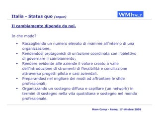 Italia - Status quo   (segue)


Il cambiamento dipende da noi.

In che modo?

     Raccogliendo un numero elevato di mamme all’interno di una
     organizzazione;
     Rendendosi protagonisti di un’azione coordinata con l’obiettivo
     di governare il cambiamento;
     Rendere evidente alle aziende il valore creato a valle
     dell’introduzione di strumenti di flessibilità e conciliazione
     attraverso progetti pilota e casi aziendali.
     Preparandosi nel migliore dei modi ad affrontare le sfide
     professionali;
     Organizzando un sostegno diffuso e capillare (un network) in
     termini di sostegno nella vita quotidiana e sostegno nel mondo
     professionale.

                                           Mom Camp - Roma, 17 ottobre 2009
 