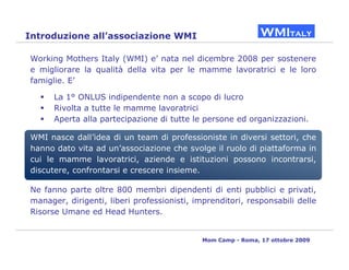 Introduzione all’associazione WMI

Working Mothers Italy (WMI) e’ nata nel dicembre 2008 per sostenere
e migliorare la qualità della vita per le mamme lavoratrici e le loro
famiglie. E’

      La 1° ONLUS indipendente non a scopo di lucro
      Rivolta a tutte le mamme lavoratrici
      Aperta alla partecipazione di tutte le persone ed organizzazioni.

WMI nasce dall’idea di un team di professioniste in diversi settori, che
hanno dato vita ad un’associazione che svolge il ruolo di piattaforma in
cui le mamme lavoratrici, aziende e istituzioni possono incontrarsi,
discutere, confrontarsi e crescere insieme.

Ne fanno parte oltre 800 membri dipendenti di enti pubblici e privati,
manager, dirigenti, liberi professionisti, imprenditori, responsabili delle
Risorse Umane ed Head Hunters.


                                             Mom Camp - Roma, 17 ottobre 2009
 