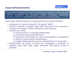 Scopi dell’associazione

L’Associazione persegue lo scopo di incrementare l’impatto e l’influenza delle
“mamme lavoratrici” nel panorama sociale, lavorativo, economico,
finanziario, politico ed imprenditoriale nazionale ed internazionale.

WMI svolge attività finalizzate al raggiungimento dei seguenti obiettivi:
    Valorizzare le “mamme lavoratrici” (di seguito “WMs”);
    Conferire visibilità e prestigio delle WMs favorendo il loro processo di
    sviluppo e di crescita a livello nazionale ed internazionale;
    Favorire per le WMs:
        − il riconoscimento e lo sviluppo professionale;
        − la conoscenza del mercato del lavoro;
        − lo scambio di informazioni tra i soci, promuovendo e consolidando
          lo spirito di comprensione ed associativo;
        − un miglior bilanciamento tra la vita professionale e la vita privata
    Rappresentare un mezzo di azione per incoraggiare e sostenere la
    presenza delle WMs negli organi decisionali del settore privato e
    pubblico.

                                                Mom Camp - Roma, 17 ottobre 2009
 